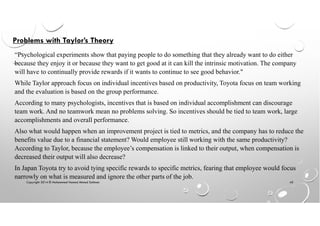 Copyright 2014 © Mohammed Hamed Ahmed Soliman 45
Problems with Taylor’s Theory
“Psychological experiments show that paying people to do something that they already want to do either
because they enjoy it or because they want to get good at it can kill the intrinsic motivation. The company
will have to continually provide rewards if it wants to continue to see good behavior."
While Taylor approach focus on individual incentives based on productivity, Toyota focus on team working
and the evaluation is based on the group performance.
According to many psychologists, incentives that is based on individual accomplishment can discourage
team work. And no teamwork mean no problems solving. So incentives should be tied to team work, large
accomplishments and overall performance.
Also what would happen when an improvement project is tied to metrics, and the company has to reduce the
benefits value due to a financial statement? Would employee still working with the same productivity?
According to Taylor, because the employee’s compensation is linked to their output, when compensation is
decreased their output will also decrease?
In Japan Toyota try to avoid tying specific rewards to specific metrics, fearing that employee would focus
narrowly on what is measured and ignore the other parts of the job.
 