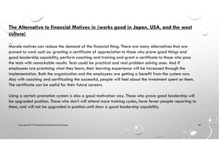 Copyright 2014 © Mohammed Hamed Ahmed Soliman 46
The Alternative to financial Motives in (works good in Japan, USA, and the west
culture)
Morale motives can reduce the demand of the financial thing. There are many alternatives that are
proved to work such as: granting a certificate of appreciation to those who prove good things and
good leadership capability, perform coaching and training and grant a certificate to those who pass
the tests with remarkable results. Tests could be practical and real problem solving ones. And if
employees are practicing what they learn, their learning experience will be increased through the
implementation. Both the organization and the employees are getting a benefit from the system now.
Also with coaching and certificating the successful, people will feel about the investment spent on them.
The certificate can be useful for their future careers.
Using a certain promotion system is also a good motivation way. Those who prove good leadership will
be upgraded position. Those who don’t will attend more training cycles, have fewer people reporting to
them, and will not be upgraded in position until show a good leadership capability.
 