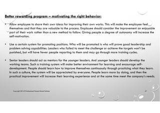 Copyright 2014 © Mohammed Hamed Ahmed Soliman 47
Better rewarding program – motivating the right behavior:
• Allow employee to share their own ideas for improving their own works. This will make the employee feel
themselves and that they are valuable to the process. Employee should consider the improvement an enjoyable
part of their work rather than a new method to follow. Giving people a degree of autonomy will increase the
self-motivation.
• Use a certain system for promoting positions. Who will be promoted is who will prove good leadership and
problem solving capabilities. Leaders who failed to meet the challenge or achieve the targets won’t be
punished, but will have fewer people reporting to them and may go through more training cycles.
• Senior leaders should act as mentors for the younger leaders. And younger leaders should develop the
working teams. Such a training system will make better environment for learning and encourage self-
development. People should learn how to improve themselves continuously through practicing what they learn.
In such a culture, the system will be appreciated by everyone. People learn more by doing, and then the
practical improvement will increase their learning experience and at the same time meet the company’s needs.
 