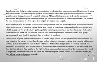 Copyright 2014 © Mohammed Hamed Ahmed Soliman 48
• People are most likely to make progress on goals that are broken into concrete, measurable actions with some
kind of structured accountability and positive reinforcement. Difficult targets that sound impossible creates
problems and disappointment. A target of achieving 90% quality improvement in 6 months sounds non
reasonable. People may play with the numbers, get unsustainable results or unreal improvement. You have to
let your managers and leaders agree that targets are reasonable targets.
• Avoid incentives that are based on individual accomplishments and use awards for team accomplishments and
plant performance. In Japanese culture, there is no reason to incentivize exceptional performance when it is
what is expected. You are basically getting paid to make improvement day by day. However, with the other
different cultures there is a use of some rewards and a bonus system that should be based on a group
performance. If everybody is excellent, then everybody is excellent.
• Having clear purpose and shared indicators of success helps people see not just their own improvements, but
how it ties into the bigger stream. People need a clear direction they need to know where you’re taking them.
Without a clear direction it is hard to focus efforts on what matters. People come to work to succeed. The
manager’s responsibility is to support them so that they do. Every person has the right to succeed every time
they do their job, and they also have the right to have a successful career. And in order to succeed they need
to align their personal success with the value the customer expects. When people feel successful in their job,
they will be motivated to come to work.
 