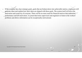 Copyright 2014 © Mohammed Hamed Ahmed Soliman 49
• If the company has clear strategic goals, goals that are broken down into achievable metrics, employees will
generate ideas and explain how their ideas are aligned with these goals. The system itself will drive the
motivation and creativity of everyone. There will be no more need for financial motives that undermine
performance and kill motivation. A system that trains supervisors and engineers to listen to the workers’
problems and allows information can be exceptionally motivational.
 