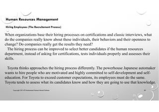 Copyright 2014 © Mohammed Hamed Ahmed Soliman 50
Human Resources Management
Hiring Employees (The Recruitement Process)
When organizations base their hiring processes on certifications and classic interviews, what
do the companies really know about these individuals, their behaviors and their openness to
change? Do companies really get the results they need?
The hiring process can be improved to select better candidates if the human resources
department, instead of asking for certifications, tests individuals properly and assesses their
skills.
Toyota thinks approaches the hiring process differently. The powerhouse Japanese automaker
wants to hire people who are motivated and highly committed to self-development and self-
education. For Toyota to exceed customer expectations, its employees must do the same.
Toyota tends to assess what its candidates know and how they are going to use that knowledge.
 