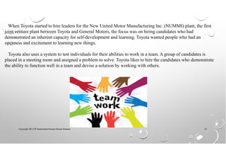 Copyright 2014 © Mohammed Hamed Ahmed Soliman 51
When Toyota started to hire leaders for the New United Motor Manufacturing Inc. (NUMMI) plant, the first
joint venture plant between Toyota and General Motors, the focus was on hiring candidates who had
demonstrated an inherent capacity for self-development and learning. Toyota wanted people who had an
openness and excitement to learning new things.
Toyota also uses a system to test individuals for their abilities to work in a team. A group of candidates is
placed in a meeting room and assigned a problem to solve. Toyota likes to hire the candidates who demonstrate
the ability to function well in a team and devise a solution by working with others.
 