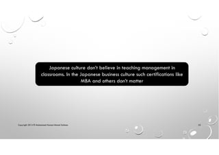 Copyright 2014 © Mohammed Hamed Ahmed Soliman 52
Japanese culture don’t believe in teaching management in
classrooms. In the Japanese business culture such certifications like
MBA and others don’t matter
 