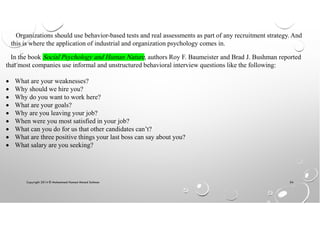 Copyright 2014 © Mohammed Hamed Ahmed Soliman 54
Organizations should use behavior-based tests and real assessments as part of any recruitment strategy. And
this is where the application of industrial and organization psychology comes in.
In the book Social Psychology and Human Nature, authors Roy F. Baumeister and Brad J. Bushman reported
that most companies use informal and unstructured behavioral interview questions like the following:
• What are your weaknesses?
• Why should we hire you?
• Why do you want to work here?
• What are your goals?
• Why are you leaving your job?
• When were you most satisfied in your job?
• What can you do for us that other candidates can’t?
• What are three positive things your last boss can say about you?
• What salary are you seeking?
 