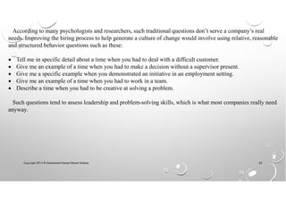 Copyright 2014 © Mohammed Hamed Ahmed Soliman 55
According to many psychologists and researchers, such traditional questions don’t serve a company’s real
needs. Improving the hiring process to help generate a culture of change would involve using relative, reasonable
and structured behavior questions such as these:
• Tell me in specific detail about a time when you had to deal with a difficult customer.
• Give me an example of a time when you had to make a decision without a supervisor present.
• Give me a specific example when you demonstrated an initiative in an employment setting.
• Give me an example of a time when you had to work in a team.
• Describe a time when you had to be creative at solving a problem.
Such questions tend to assess leadership and problem-solving skills, which is what most companies really need
anyway.
 