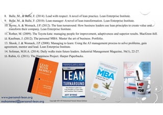 Copyright 2014 © Mohammed Hamed Ahmed Soliman
58
8. Balle, M., & Balle, F. (2014). Lead with respect: A novel of lean practice. Lean Enterprise Institute.
9. Balle, M., & Balle, F. (2010). Lean manager: A novel of lean transformation. Lean Enterprise Institute.
10. Byrne, A. & Womack, J.P. (2012). The lean turnaround: How business leaders use lean principles to create value and
transform their company. Lean Enterprise Institute.
11. Rother, M. (2009). The Toyota kata: managing people for improvement, adaptiveness and superior results. MacGraw-hill.
12. Kaufman, J. (2012). The personal MBA: Master the art of business. Portfolio.
13. Shook, J. & Womack, J.P. (2008). Managing to learn: Using the A3 management process to solve problems, gain
agreement, mentor and lead. Lean Enterprise Institute.
14. Soliman, M.H.A. (2014). Daily walks train future leaders. Industrial Management Magazine, 56(1), 22-27.
15. Rubin, G. (2011). The Happiness Project. Harper Paperbacks.
www.personal-lean.org
mohammed@personal-lean.org
 