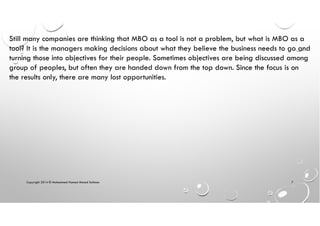 Copyright 2014 © Mohammed Hamed Ahmed Soliman 7
Still many companies are thinking that MBO as a tool is not a problem, but what is MBO as a
tool? It is the managers making decisions about what they believe the business needs to go and
turning those into objectives for their people. Sometimes objectives are being discussed among
group of peoples, but often they are handed down from the top down. Since the focus is on
the results only, there are many lost opportunities.
 