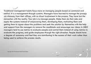 Copyright 2014 © Mohammed Hamed Ahmed Soliman 8
Traditional management habits focus more on managing people based on command and
control. It is a management through systems. Managers have learned to manage the process
via distance, from their offices, with no direct involvement in the process. They have lost the
connection with the reality. Your job is to manage people. Make them do their jobs and
apply the systems instead of empowering them, developing them, motivating them and
getting them to agree about the problems and seek the solution by themselves with the help
and support from the managers to remove the roadblocks and encourage new ideas. In MBO
managers tend to use metrics to evaluate people and control them instead of using metrics to
evaluate the progress, and guide employees through the right direction. People should have
a degree of autonomy and feel they are contributing in the success of their work rather than
being used to achieve the process results.
 