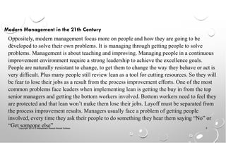 Copyright 2014 © Mohammed Hamed Ahmed Soliman 9
Oppositely, modern management focus more on people and how they are going to be
developed to solve their own problems. It is managing through getting people to solve
problems. Management is about teaching and improving. Managing people in a continuous
improvement environment require a strong leadership to achieve the excellence goals.
People are naturally resistant to change, to get them to change the way they behave or act is
very difficult. Plus many people still review lean as a tool for cutting resources. So they will
be fear to lose their jobs as a result from the process improvement efforts. One of the most
common problems face leaders when implementing lean is getting the buy in from the top
senior managers and getting the bottom workers involved. Bottom workers need to feel they
are protected and that lean won’t make them lose their jobs. Layoff must be separated from
the process improvement results. Managers usually face a problem of getting people
involved, every time they ask their people to do something they hear them saying “No” or
“Get someone else”
Modern Management in the 21th Century
 