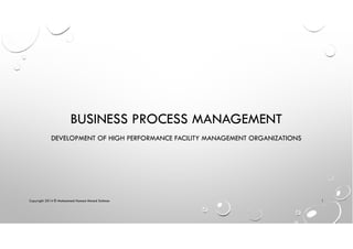 BUSINESS PROCESS MANAGEMENT
DEVELOPMENT OF HIGH PERFORMANCE FACILITY MANAGEMENT ORGANIZATIONS
Copyright 2014 © Mohammed Hamed Ahmed Soliman 1
 