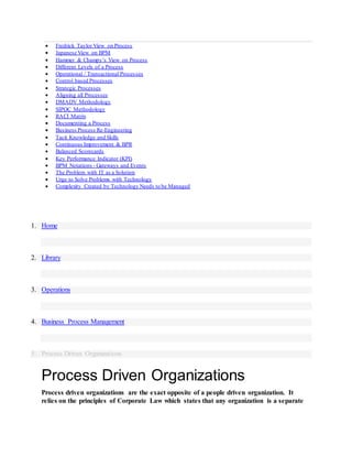  Fredrick Taylor View on Process
 Japanese View on BPM
 Hammer & Champy’s View on Process
 Different Levels of a Process
 Operational / Transactional Processes
 Control based Processes
 Strategic Processes
 Aligning all Processes
 DMADV Methodology
 SIPOC Methodology
 RACI Matrix
 Documenting a Process
 Business Process Re-Engineering
 Tacit Knowledge and Skills
 Continuous Improvement & BPR
 Balanced Scorecards
 Key Performance Indicator (KPI)
 BPM Notations - Gateways and Events
 The Problem with IT as a Solution
 Urge to Solve Problems with Technology
 Complexity Created by Technology Needs to be Managed
1. Home
2. Library
3. Operations
4. Business Process Management
5. Process Driven Organizations
Process Driven Organizations
Process driven organizations are the exact opposite of a people driven organization. It
relies on the principles of Corporate Law which states that any organization is a separate
 