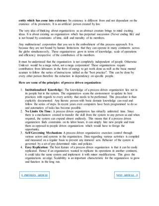 entity which has come into existence. Its existence is different from and not dependant on the
existence of its promoters. It is an artificial person created by law.
The very idea of thinking about organizations as an abstract creature brings to mind exciting
ideas. It is about creating an organization which has perpetual succession (Never ending life) and
is not bound by constraints of time, skill and morality of its members.
Any multinational corporation that you see is the embodiment of this process approach. It is
because they are not bound by human limitations that they can operate in many continents across
the globe simultaneously. These organizations grow in terms of knowledge, scale of operations
and efficiency irrespective of the contribution of its members.
It must be understood that the organization is not completely independent of people. Otherwise
Unilever would be a mega robot, not a mega corporation! These organizations require
contribution from labourers in the form of energy to get work done as well as the basic mental
acumen to follow the series of instructions tabled as the “best practice”. This can be done by
every other person therefore the reduction in dependency on specific people.
Here are some of the principles of process driven organization:
1. Institutionalized Knowledge: The knowledge of a process driven organization lies not in
its people but in the system. The organization scans the environment to update its best
practices with regards to every activity that needs to be performed. This procedure is than
explicitly documented. Any literate person with basic domain knowledge can read and
follow the series of steps. In recent years even computers have been programmed to do so
and automation of tasks has become possible.
2. No Limits On Time: A process driven organization has virtually unlimited time. Since
there is a mechanism created to transfer the skill from the system to any person as and when
required, the system can expand almost endlessly. This means that if a process driven
organization finds constraints on its labor hours, it can simply hire new people and train
them as opposed to people driven organizations which would have to forego the
opportunity.
3. Self Governing Mechanism: A process driven organization exercises control through
various actors and systems in the organization. Data regarding various activities is compiled
and measured on a regular basis to prevent any immoral acts. Behavior of the system is
governed by a set of pre-determined rules and policies.
4. Easy Replication: The best feature of a process driven organization is that it can be easily
replicated. Hence if an organization wanted to replicate its operations in another continent,
it could take the same system and implement it with minor modifications. This gives the
organizations an edge. Scalability is an important characteristic for the organization to grow
and function in the long run.
❮ PREVIOUS ARTICLE NEXT ARTICLE ❯
 
