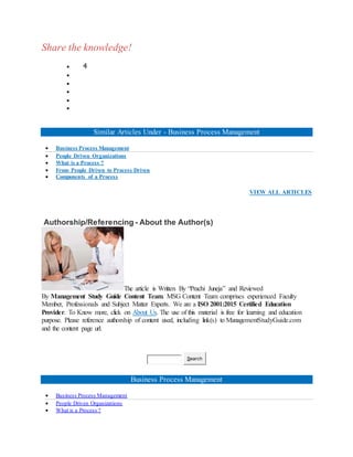 Share the knowledge!
 4





Similar Articles Under - Business Process Management
 Business Process Management
 People Driven Organizations
 What is a Process ?
 From People Driven to Process Driven
 Components of a Process
VIEW ALL ARTICLES
Authorship/Referencing - About the Author(s)
The article is Written By “Prachi Juneja” and Reviewed
By Management Study Guide Content Team. MSG Content Team comprises experienced Faculty
Member, Professionals and Subject Matter Experts. We are a ISO 2001:2015 Certified Education
Provider. To Know more, click on About Us. The use of this material is free for learning and education
purpose. Please reference authorship of content used, including link(s) to ManagementStudyGuide.com
and the content page url.
Search
Business Process Management
 Business Process Management
 People Driven Organizations
 What is a Process ?
 