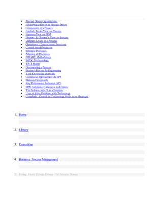  Process Driven Organizations
 From People Driven to Process Driven
 Components of a Process
 Fredrick Taylor View on Process
 Japanese View on BPM
 Hammer & Champy’s View on Process
 Different Levels of a Process
 Operational / Transactional Processes
 Control based Processes
 Strategic Processes
 Aligning all Processes
 DMADV Methodology
 SIPOC Methodology
 RACI Matrix
 Documenting a Process
 Business Process Re-Engineering
 Tacit Knowledge and Skills
 Continuous Improvement & BPR
 Balanced Scorecards
 Key Performance Indicator (KPI)
 BPM Notations - Gateways and Events
 The Problem with IT as a Solution
 Urge to Solve Problems with Technology
 Complexity Created by Technology Needs to be Managed
1. Home
2. Library
3. Operations
4. Business Process Management
5. Going From People Driven To Process Driven
 