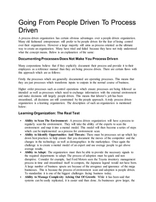 Going From People Driven To Process
Driven
A process driven organization has certain obvious advantages over a people driven organization.
Many old fashioned entrepreneurs still prefer to be people driven for the fear of losing control
over their organization. However a large majority still aims as process oriented as the ultimate
way to create an organization. Many have tried and failed because they have not truly understood
what the concept means. Below is an explanation of the same:
Documenting Processes Does Not Make You Process Driven
Many corporations believe that if they explicitly document their process and provide it to their
employees as a reference manual than they are being process driven. There are certain flaws with
this approach which are as follows:
Firstly the processes which are generally documented are operating processes. This means that
they are just processes which transforms inputs to outputs in the normal course of business.
Higher order processes such as control operations which ensure processes are being followed as
intended as well as processes which need to exchange information with the external environment
and make decisions still largely people driven. This means that laborer’s job has been
streamlined, all decisions are still constrained by the people approach. A truly process driven
organization is a learning organization. The description of such an organization is mentioned
below:
Learning Organization: The Real Test
 Ability to Scan The Environment: A process driven organization will have a process to
regularly scan the environment. They will take the ability of the experts to scan the
environment and map it into a mental model. This model will then become a series of steps
which can be implemented as a process for environment scan.
 Ability to Identify Opportunities And Threats: There must be processes set up which lay
down best practices to help ensure that you document the moves of the competitor and the
changes in the technology as well as demographics in the marketplace. Once again the
challenge is to create a mental model of an expert and use average people to get above
average results.
 Ability to Adapt: The organization must then be able to provide the necessary signals to
the required departments to adapt. The process of adoption must be quick and non
disruptive. Consider for example, had Ford Motors seen the Toyota inventory management
process in time and streamlined itself to compete, the Japanese legend would not have born.
A large number of business upsets are because of the arrogance and ignorance of the mega
businesses. This is because the process of environment scan and adoption is people driven.
To standardize it is one of the biggest challenges facing business today.
 Ability to Manage Complexity Arising Out Of Growth: While it has been said that
systems can be easily replicated, it is easier said than done. As businesses grow larger, the
 