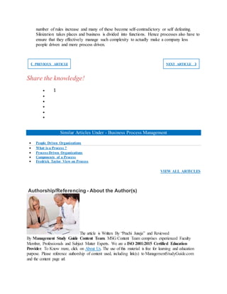 number of rules increase and many of these become self-contradictory or self defeating.
Siloization takes places and business is divided into functions. Hence processes also have to
ensure that they effectively manage such complexity to actually make a company less
people driven and more process driven.
❮ PREVIOUS ARTICLE NEXT ARTICLE ❯
Share the knowledge!
 1





Similar Articles Under - Business Process Management
 People Driven Organizations
 What is a Process ?
 Process Driven Organizations
 Components of a Process
 Fredrick Taylor View on Process
VIEW ALL ARTICLES
Authorship/Referencing - About the Author(s)
The article is Written By “Prachi Juneja” and Reviewed
By Management Study Guide Content Team. MSG Content Team comprises experienced Faculty
Member, Professionals and Subject Matter Experts. We are a ISO 2001:2015 Certified Education
Provider. To Know more, click on About Us. The use of this material is free for learning and education
purpose. Please reference authorship of content used, including link(s) to ManagementStudyGuide.com
and the content page url.
 