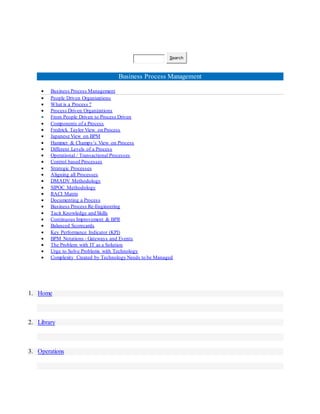 Search
Business Process Management
 Business Process Management
 People Driven Organizations
 What is a Process ?
 Process Driven Organizations
 From People Driven to Process Driven
 Components of a Process
 Fredrick Taylor View on Process
 Japanese View on BPM
 Hammer & Champy’s View on Process
 Different Levels of a Process
 Operational / Transactional Processes
 Control based Processes
 Strategic Processes
 Aligning all Processes
 DMADV Methodology
 SIPOC Methodology
 RACI Matrix
 Documenting a Process
 Business Process Re-Engineering
 Tacit Knowledge and Skills
 Continuous Improvement & BPR
 Balanced Scorecards
 Key Performance Indicator (KPI)
 BPM Notations - Gateways and Events
 The Problem with IT as a Solution
 Urge to Solve Problems with Technology
 Complexity Created by Technology Needs to be Managed
1. Home
2. Library
3. Operations
 