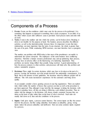 4. Business Process Management
5. Components of a Process
Components of a Process
1. Events: Events are the conditions which must exist for the process to be performed. It is
something that happens as opposed to something that is done on purpose. It can think of as
the effect which occurs after sufficient cause is provided. Each process starts and ends with
an event.
2. Tasks: A task is the smallest unit into which the activity can be broken down. Breaking it
down is not feasible for the purpose at hand. The business process describes the different
activities as well as the interrelationship between them. It is important to note that inter-
relationships are more important than the tasks. In any structure, the whole is greater than
the sum of its parts. While conducting BPM exercises, one must therefore have a synergistic
view.
The number one problem with BPM today is that most of the practitioners are unable to
understand the system viewpoint. The employees of the same business have conflicting
objectives. Therefore a human resource professional may end up optimizing their process,
but may have an adverse effect on the functioning of a marketing department. Thus
problems are merely being shifted than actually being resolved. A good understanding of
how the process connects to other activities and processes will help solve this problem and
achieve sustainable progress.
3. Decisions: There might be certain decisions which may have to be taken as the part of a
process. Leaving the decisions up to the people involved has undesirable consequences. It is
likely that in the absence of clear guidelines, the decisions taken by different people will be
different. This will create inconsistent experiences for the customers and bring down
quality.
As an example consider a leave granting process in any big organization. There are explicit
rules which define the number of leaves that a person can take as well as the procedure to
get them approved. Thus although it may look like the manager is taking the decisions with
regards to granting leave, all they are doing is following a pre-defined procedure. Thus no
matter who the manager is, the decisions will always remain consistent because they are
taken on the basis of rules rather than on the basis of who is involved. Such rules are
usually laid down as if, then and else conditions in the process.
4. Inputs: Until gives inputs, a process cannot function. The correct inputs are like the correct
food for the process. Just like eating unhealthy food makes us unhealthy, giving wrong
inputs makes the process unhealthy and inefficient. Here are some common inputs required
by a process.
 