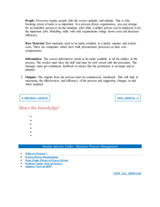 People: Processes require people with the correct aptitude and attitude. This is why
breaking down of tasks is so important. In a process driven organization, you can arrange
for an unskilled person to do the mundane jobs while a skilled person can be deployed to do
the important jobs. Matching skills with task requirements brings down costs and increases
efficiency.
Raw Material: Raw materials need to be made available in a timely manner and at least
costs. There are companies which have built procurement processes as their core
competencies.
Information: The correct information needs to be made available to all the entities in the
process. The worker must have the skill and must be well versed with the procedure. The
manager must get continuous feedback to ensure that the production is on target and as
planned.
5. Outputs: The outputs from the process must be continuously monitored. This will help in
measuring the effectiveness and efficiency of the process and suggesting changes as and
when required.
❮ PREVIOUS ARTICLE NEXT ARTICLE ❯
Share the knowledge!






Similar Articles Under - Business Process Management
 What is a Process ?
 Process Driven Organizations
 From People Driven to Process Driven
 Fredrick Taylor View on Process
 Japanese View on BPM
VIEW ALL ARTICLES
 