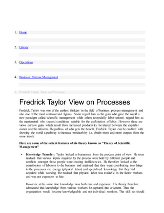 1. Home
2. Library
3. Operations
4. Business Process Management
5. Fredrick Taylor View on Processes
Fredrick Taylor View on Processes
Fredrick Taylor was one of the earliest thinkers in the field of business process management and
also one of the most controversial figures. Some regard him as the guru who gave the world a
new paradigm called scientific management while others (especially labor unions) regard him as
the mastermind who created conditions suitable for the exploitation of labor. However these are
views on how gains which result from increased productivity be shared between the capitalist
owner and the laborers. Regardless of who gets the benefit, Fredrick Taylor can be credited with
showing the world a pathway to increase productivity i.e. obtain more and more outputs from the
same inputs.
Here are some of the salient features of his theory known as “Theory of Scientific
Management”
 Knowledge Transfer: Taylor looked at businesses from the process point of view. He soon
realized that various inputs required by the process were held by different people and
conflicts amongst those people were creating inefficiencies. He therefore looked at the
contribution of laborers to the business and analyzed that they were contributing two things
to the processes viz. energy (physical labor) and specialized knowledge that they had
acquired while working. He realized that physical labor was available in the factor markets
and was not expensive to hire.
However at the same time knowledge was both rare and expensive. His theory therefore
advocated that knowledge from various workers be captured into a system. Thus the
organization would become knowledgeable and not individual workers. This skill set should
 