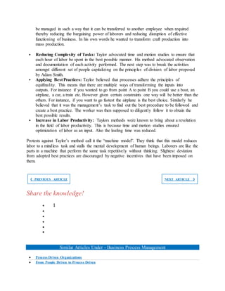 be managed in such a way that it can be transferred to another employee when required
thereby reducing the bargaining power of laborers and reducing disruption of effective
functioning of business. In his own words he wanted to transform craft production into
mass production.
 Reducing Complexity of Tasks: Taylor advocated time and motion studies to ensure that
each hour of labor be spent in the best possible manner. His method advocated observation
and documentation of each activity performed. The next step was to break the activities
amongst different set of people capitalizing on the principles of division of labor proposed
by Adam Smith.
 Applying Best Practices: Taylor believed that processes adhere the principles of
equifinality. This means that there are multiple ways of transforming the inputs into
outputs. For instance if you wanted to go from point A to point B you could use a boat, an
airplane, a car, a train etc. However given certain constraints one way will be better than the
others. For instance, if you want to go fastest the airplane is the best choice. Similarly he
believed that it was the management’s task to find out the best procedure to be followed and
create a best practice. The worker was then supposed to diligently follow it to obtain the
best possible results.
 Increase in Labor Productivity: Taylors methods were known to bring about a revolution
in the field of labor productivity. This is because time and motion studies ensured
optimization of labor as an input. Also the loafing time was reduced.
Protests against Taylor’s method call it the “machine model”. They think that this model reduces
labor to a mindless task and stalls the mental development of human beings. Laborers are like the
parts in a machine that perform the same task repetitively without thinking. Slightest deviation
from adopted best practices are discouraged by negative incentives that have been imposed on
them.
❮ PREVIOUS ARTICLE NEXT ARTICLE ❯
Share the knowledge!
 1





Similar Articles Under - Business Process Management
 Process Driven Organizations
 From People Driven to Process Driven
 