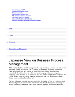  Tacit Knowledge and Skills
 Continuous Improvement & BPR
 Balanced Scorecards
 Key Performance Indicator (KPI)
 BPM Notations - Gateways and Events
 The Problem with IT as a Solution
 Urge to Solve Problems with Technology
 Complexity Created by Technology Needs to be Managed
1. Home
2. Library
3. Operations
4. Business Process Management
5. Japanese View on Business Process Management
Japanese View on Business Process
Management
While Fredrick Taylor’s scientific management had help create huge American corporations that
were quick to adopt the viewpoint, the 1970’s saw the emergence of Japanese corporations.
These corporations were very small at the end of World War-2 when Japan had been
economically devastated. However within two decades, a group of Japanese companies
completely turned the tables on the Americans. The most notable examples being companies like
Toyota, Suzuki, Nissan and Honda. They had defeated the American giants of Ford Motors,
General Motors and Chrysler on home turf.
The sales of Japanese imported cars were outstripping the number of local cars sold even though
there were high import duties to act as trade barriers. This brought the Japanese philosophy of
process to the world’s knowledge. Since it had exploited loopholes in the hitherto invincible
 