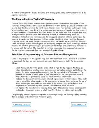 “Scientific Management” theory, it became even more popular. Here are the concepts laid in the
Japanese viewpoint.
The Flaw in Fredrick Taylor’s Philosophy
Fredrick Taylor had created an immaculate system to create a process at a given point of time.
However, he forgot to take into account the dimension of time. Simply put Taylors methods were
good in their heyday, however the world was a dynamic place. New and new technologies were
being introduced every day. These new technologies were capable of changing the best practices
of many businesses. Organizations like Ford Motors did not realize that their best practices were
no longer the best practices at all. One particular example is about the falling prices of
information technology and computing and the consequent utilization of these technologies by
Japanese in monitoring their inventory real time cutting significant costs. Hence the Japanese
viewpoint teaches the world that processes are not static and should not be considered that way.
There are changes which affect the price and availability of inputs like labor, technology and raw
material. An effective process keeps a good watch on the changes and continuously improves to
be abreast with the market. The focus here is not only on creating best processes but ensuring
that the best processes remain best over an extended period of time.
Principles of Japanese Way of Business Process Management
Some of the principles of the Japanese way have been mentioned below. However it is essential
to understand that they are mere tools and not bigger that the concept itself. The tools are as
follows:
 Lean: Japanese believe that quality is that which is right for the purpose. Anything less
brings dissatisfaction, anything more increases costs and makes products unaffordable. The
rethink the whole process and each activity from the point of view of the customer. They
consider the amount of value added at each stage vis-a-vis, the costs generated at each
stage. Activities of questionable value are either eliminated or modified.
 Kaizen: The Japanese built the concept of small improvement in their business. They made
it the responsibility of the workers in the organization to suggest better ways and the use of
newer technologies that could add more value to the process. Since technologies were
adopted as and when they became available, the businesses never lost track.
 Six-Sigma: The focus here was on doing things right. The Japanese created an immaculate
methodology to create a system in which only 3.14 defects per million were tolerable.
The philosophy enabled Japanese companies to do the right things and do things rightly enabling
them to compete and outmaneuver American giants.
❮ PREVIOUS ARTICLE NEXT ARTICLE ❯
Share the knowledge!
 