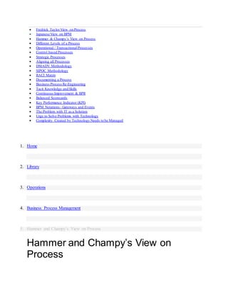  Fredrick Taylor View on Process
 Japanese View on BPM
 Hammer & Champy’s View on Process
 Different Levels of a Process
 Operational / Transactional Processes
 Control based Processes
 Strategic Processes
 Aligning all Processes
 DMADV Methodology
 SIPOC Methodology
 RACI Matrix
 Documenting a Process
 Business Process Re-Engineering
 Tacit Knowledge and Skills
 Continuous Improvement & BPR
 Balanced Scorecards
 Key Performance Indicator (KPI)
 BPM Notations - Gateways and Events
 The Problem with IT as a Solution
 Urge to Solve Problems with Technology
 Complexity Created by Technology Needs to be Managed
1. Home
2. Library
3. Operations
4. Business Process Management
5. Hammer and Champy’s View on Process
Hammer and Champy’s View on
Process
 