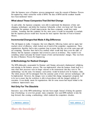 After the Japanese wave of business process management came the concept of Business Process
Re-engineering which rocked the world of BPM. The idea of BPM and the resultant benefits
have been mentioned below:
What about Those Companies That Did Not Change
As said earlier, the Japanese companies were able to understand the dimension of time and
changing technologies and defeat the American behemoths at their own home turf. One must
understand the quantum of small improvements that these companies would have made
overtime. Assuming that this continued for five more years, it would be reasonable to conclude
that the Japanese process would have become far more superior than that of Ford or General
Motors.
Incremental Changes Had Made A Big Difference
This did happen in reality. Companies that were diligently following kaizen and six sigma had
reached a level of efficiency which looked out of reach of the competitor organizations. These
organizations therefore had to take a quantum leap to ensure that they are on the same page and
are competing. Therefore there had to be a method which would help them cover the miles of
distance that the Japanese companies had covered in years in an instance. They wanted to do
something radical and jump the Grand Canyon of slow and incremental changes. Thus was born
the idea of Business Process Re-Engineering.
A Methodology for Radical Changes
The BPR philosophy propounded by Hammer and Champy advocated a fundamental rethinking
and redesign in the business process. This was implemented when the business found itself in a
state when their processes were no longer relevant to the environment that they were in. The
methodology was the same. For instance each activity would be looked at for its business value.
The whole process will be redesigned from the customer point of view and new technologies will
be implemented. However, the changes were so radical that change management programs had
to be run to ensure that the workforce is able to keep abreast with the changed methods of
execution. It was ideally meant for organizations that for some reason had stayed behind in the
continuous improvement race.
Not Only For The Obsolete
Innovative uses of the BPR methodology had also been sought. Instead of taking the quantum
leap of technology to cover lost ground, many companies have used BPR methods to take the
leap forward, thus creating a methodology which rendered the competitors obsolete.
❮ PREVIOUS ARTICLE NEXT ARTICLE ❯
Share the knowledge!
 