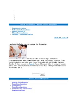 





Similar Articles Under - Business Process Management
 Components of a Process
 Fredrick Taylor View on Process
 Japanese View on BPM
 Different Levels of a Process
 Operational / Transactional Processes
VIEW ALL ARTICLES
Authorship/Referencing - About the Author(s)
The article is Written By “Prachi Juneja” and Reviewed
By Management Study Guide Content Team. MSG Content Team comprises experienced Faculty
Member, Professionals and Subject Matter Experts. We are a ISO 2001:2015 Certified Education
Provider. To Know more, click on About Us. The use of this material is free for learning and education
purpose. Please reference authorship of content used, including link(s) to ManagementStudyGuide.com
and the content page url.
Search
Business Process Management
 Business Process Management
 People Driven Organizations
 What is a Process ?
 Process Driven Organizations
 From People Driven to Process Driven
 Components of a Process
 