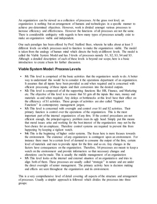 An organization can be viewed as a collection of processes. At the grass root level, an
organization is nothing but an arrangement of humans and technologies in a specific manner to
achieve pre-determined objectives. However, work is divided amongst various processes to
increase efficiency and effectiveness. However the functions of all processes are not the same.
There is considerable ambiguity with regards to how many types of processes actually exist to
make an organization viable and independent.
One such paradigm has been offered by Prof. Stafford Beer, wherein he talks about at least 5
different levels on which processes need to function to make the organization viable. The model
is taken from the analogy of human mind which directs the body at different levels. The model is
called the Viable System Model and has 5 levels of processes namely S1, S2, S3, S4 and S5.
Although a detailed description of each of these levels is beyond our scope, here is a basic
introduction to create a basis for further discussion.
Viable System Model: Process Levels
 S1: This level is comprised of the basic activities that the organization needs to do. A better
way to understand this would be to consider it the operations department of an organization.
It assumes that all inputs have been provided as and when required and is concerned with
efficient processing of those inputs and their conversion into the desired outputs.
 S2: This level is composed of all the supporting functions like HR, Finance, and Marketing
etc. The objective of this level is to ensure that S1 gets all the inputs like men, money and
materials as and when required. Any delays or bottlenecks at this level have their effect on
the efficiency of S1 activities. These groups of activities are also called “Support
Functions” in contemporary management jargon.
 S3: This level is concerned with oversight and control over S1 and S2 activities. Their
primary function is control over the operations of the organization. This is the most
important part of the internal organization of any firm. If the control procedures are not
efficient enough, the principal-agency problem rears its ugly head. Simply put this means
that moral issues arise and working for the best interest of the organization may not be the
best choice for an employee. Therefore control systems are required to prevent this from
happening by keeping a vigilant watch.
 S4: This is the beginning of higher order systems. The focus here is more focuses towards
the environment. The existence of any organization is contingent upon an environment. For
instance there must be a certain level of demand to consume the output of the firm, certain
level of materials and men to provide input for the firm and so on. Any changes in the
factors have consequences on the organization. Therefore, S4 processes are meant to keep a
watch on the environment and provide information so that necessary changes and
alterations can be made. This is usually the middle management of an organization
 S5: This level looks at the internal and external situation of an organization and tries to
align both of them. These processes are usually called “strategic” in nature and are under
the direct oversight of senior management. The primary activity here is decision making
and effects are seen throughout the organization and its environment.
This is a very comprehensive level of detail covering all aspects of the structure and arrangement
of processes. Usually a simpler approach is followed which divides the processes into three
groups:
 