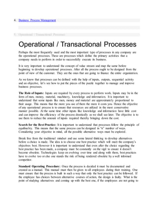 4. Business Process Management
5. Operational / Transactional Processes
Operational / Transactional Processes
Perhaps the most frequently used and the most important type of processes in any company are
the operational processes. These are processes which define the primary activities that a
company needs to perform in order to successfully execute its business.
It is very important to understand the concept of value stream and map the same before
beginning to develop operational processes. After all the process ought to be designed from the
point of view of the customer. They are the ones that are going to finance the entire organization.
As we know that processes can be defined with the help of inputs, outputs, sequential activity
and an objective, let’s see how to put the pieces of the puzzle together to manage and improve
business processes.
The Role of Inputs: Inputs are required by every process to perform work. Inputs may be in the
form of men, money, material, machinery, knowledge and information. It is important to
understand that some inputs like men, money and material are approximately proportional to
their usage. This means that the more you use of them the more it costs you. Hence the objective
of any operational process is to ensure that resources are utilized in the most conservative
manner possible. At the same time other inputs like knowledge and information have little cost
and can improve the efficiency of the process drastically as we shall see later. The objective is to
use them to reduce the amount of inputs required thereby bringing down the cost.
Search for the Best Practice: It is important to understand that processes follow the principle of
equifinality. This means that the same process can be designed in “n” number of ways.
Considering your objective in mind, all the possible alternative ways must be explored.
Break free from the traditional mindset and use some lateral thinking to develop alternatives
before a choice is made. The idea is to choose one best practice which will meet the company’s
objectives best. However it is important to understand that even after the choice regarding the
best practice has been made, a company must be constantly on the vigil to ensure it doesn’t
become obsolete. Technologies keep on evolving over time and along with them, best practices
have to evolve too or else one stands the risk of being rendered obsolete by a well informed
competitor.
Standard Operating Procedure: Once the process is decided it must be documented and
created as a manual. This manual must then be given to all employees during their training. One
must ensure that the process is built in such a way that only the best practice can be followed. If
the employee has choices between alternative courses of action, the design is faulty. What is the
point of studying alternatives and coming up with the best one, if the employees are not going to
 