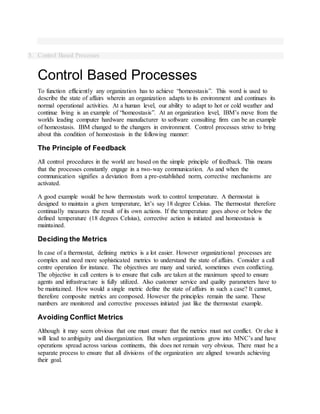 5. Control Based Processes
Control Based Processes
To function efficiently any organization has to achieve “homeostasis”. This word is used to
describe the state of affairs wherein an organization adapts to its environment and continues its
normal operational activities. At a human level, our ability to adapt to hot or cold weather and
continue living is an example of “homeostasis”. At an organization level, IBM’s move from the
worlds leading computer hardware manufacturer to software consulting firm can be an example
of homeostasis. IBM changed to the changers in environment. Control processes strive to bring
about this condition of homeostasis in the following manner:
The Principle of Feedback
All control procedures in the world are based on the simple principle of feedback. This means
that the processes constantly engage in a two-way communication. As and when the
communication signifies a deviation from a pre-established norm, corrective mechanisms are
activated.
A good example would be how thermostats work to control temperature. A thermostat is
designed to maintain a given temperature, let’s say 18 degree Celsius. The thermostat therefore
continually measures the result of its own actions. If the temperature goes above or below the
defined temperature (18 degrees Celsius), corrective action is initiated and homeostasis is
maintained.
Deciding the Metrics
In case of a thermostat, defining metrics is a lot easier. However organizational processes are
complex and need more sophisticated metrics to understand the state of affairs. Consider a call
centre operation for instance. The objectives are many and varied, sometimes even conflicting.
The objective in call centers is to ensure that calls are taken at the maximum speed to ensure
agents and infrastructure is fully utilized. Also customer service and quality parameters have to
be maintained. How would a single metric define the state of affairs in such a case? It cannot,
therefore composite metrics are composed. However the principles remain the same. These
numbers are monitored and corrective processes initiated just like the thermostat example.
Avoiding Conflict Metrics
Although it may seem obvious that one must ensure that the metrics must not conflict. Or else it
will lead to ambiguity and disorganization. But when organizations grow into MNC’s and have
operations spread across various continents, this does not remain very obvious. There must be a
separate process to ensure that all divisions of the organization are aligned towards achieving
their goal.
 