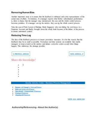 Removing Human Bias
Another important issue is to ensure that the feedback is unbiased and a true representation of the
actual state of affairs. For instance, if a manager reports what his/her subordinated performance
is, there is chance that the manager may misrepresent the case and the whole control process
becomes pointless. If a manager can rig the metrics, they can rig the whole control process.
Take the case of Nick Lesson of Barings Bank Singapore who was hiding his own losses in a
Suspense Account and finally brought down the whole bank because of the failure of the process
to ensure automated control.
Reducing Time Lag
The idea of the feedback process is to ensure preventive measures. It is for this reason, that the
feedback time be as small as possible. Nowadays real time systems are available that enable
managers to keep a watch on the metrics and initiate corrective action as and when things
happen. This minimizes the damage possible.
❮ PREVIOUS ARTICLE NEXT ARTICLE ❯
Share the knowledge!
 1





Similar Articles Under - Business Process Management
 Hammer & Champy’s View on Process
 Different Levels of a Process
 Operational / Transactional Processes
 Strategic Processes
 Aligning all Processes
VIEW ALL ARTICLES
Authorship/Referencing - About the Author(s)
 