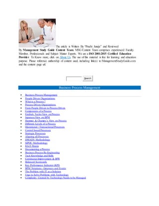 The article is Written By “Prachi Juneja” and Reviewed
By Management Study Guide Content Team. MSG Content Team comprises experienced Faculty
Member, Professionals and Subject Matter Experts. We are a ISO 2001:2015 Certified Education
Provider. To Know more, click on About Us. The use of this material is free for learning and education
purpose. Please reference authorship of content used, including link(s) to ManagementStudyGuide.com
and the content page url.
Search
Business Process Management
 Business Process Management
 People Driven Organizations
 What is a Process ?
 Process Driven Organizations
 From People Driven to Process Driven
 Components of a Process
 Fredrick Taylor View on Process
 Japanese View on BPM
 Hammer & Champy’s View on Process
 Different Levels of a Process
 Operational / Transactional Processes
 Control based Processes
 Strategic Processes
 Aligning all Processes
 DMADV Methodology
 SIPOC Methodology
 RACI Matrix
 Documenting a Process
 Business Process Re-Engineering
 Tacit Knowledge and Skills
 Continuous Improvement & BPR
 Balanced Scorecards
 Key Performance Indicator (KPI)
 BPM Notations - Gateways and Events
 The Problem with IT as a Solution
 Urge to Solve Problems with Technology
 Complexity Created by Technology Needs to be Managed
 