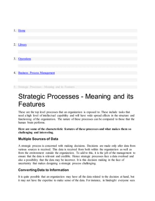 1. Home
2. Library
3. Operations
4. Business Process Management
5. Strategic Processes - Meaning and its Features
Strategic Processes - Meaning and its
Features
These are the top level processes that an organization is exposed to. These include tasks that
need a high level of intellectual capability and will have wide spread effects in the structure and
functioning of the organization. The nature of these processes can be compared to those that the
human brain performs.
Here are some of the characteristic features of these processes and what makes them so
challenging and interesting.
Multiple Sources of Data
A strategic process is concerned with making decisions. Decisions are made only after data from
various sources is received. This data is received from both within the organization as well as
from the environment outside the organization. To add to this, it is the job of the management to
ensure that the data is relevant and credible. Hence strategic processes face a data overload and
also a possibility that the data may be incorrect. It is this decision making in the face of
uncertainty that makes designing a strategic process challenging.
Converting Data to Information
It is quite possible that an organization may have all the data related to the decision at hand, but
it may not have the expertise to make sense of the data. For instance, in hindsight everyone sees
 