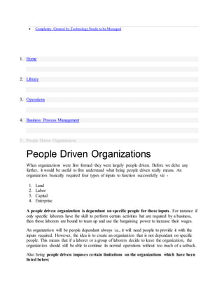  Complexity Created by Technology Needs to be Managed
1. Home
2. Library
3. Operations
4. Business Process Management
5. People Driven Organizations
People Driven Organizations
When organizations were first formed they were largely people driven. Before we delve any
further, it would be useful to first understand what being people driven really means. An
organization basically required four types of inputs to function successfully viz -
1. Land
2. Labor
3. Capital
4. Enterprise
A people driven organization is dependant on specific people for these inputs. For instance if
only specific laborers have the skill to perform certain activities hat are required by a business,
then those laborers are bound to team up and use the bargaining power to increase their wages.
An organization will be people dependant always i.e., it will need people to provide it with the
inputs required. However, the idea is to create an organization that is not dependant on specific
people. This means that if a laborer or a group of laborers decide to leave the organization, the
organization should still be able to continue its normal operations without too much of a setback.
Also being people driven imposes certain limitations on the organizations which have been
listed below:
 