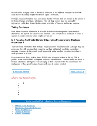 the Sub-prime mortgage crisis as inevitable, but some of the brightest managers in the world
could not see it coming despite the obvious signals in the data.
Strategic processes therefore must also ensure that the relevant skills are present in the system in
the form of human or artificial intelligence that will help convert data into actionable
information. A big leap forward in this regard is the idea of business intelligence systems.
Taking Decisions
Even when actionable information is available in front of the management in the form of
alternatives, the payoffs are unknown and uncertain. This is what makes it difficult to create a
science of decision making which is right now an art.
Is It Possible To Create Standard Operating Procedures In Strategic
Processes ?
There are some who believe that strategic processes cannot be dehumanized. Although they are
processes, they still are dependant on people and their intellectual capability. A standard
operating procedure in this regard is only as possible as the standard operating procedure to
attain greatness or nirvana!
Proponents of this theory believe that a skillful team is required at least at the top. This is
justified as the reason behind outrageous executive compensations. However there are others in
the field of artificial intelligence who are trying to find a mental model that can replicate the
intelligence of these great business leaders and make it process oriented.
❮ PREVIOUS ARTICLE NEXT ARTICLE ❯
Share the knowledge!
 5





Similar Articles Under - Business Process Management
 Different Levels of a Process
 Operational / Transactional Processes
 Control based Processes
 Aligning all Processes
 DMADV Methodology
 