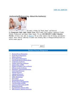 VIEW ALL ARTICLES
Authorship/Referencing - About the Author(s)
The article is Written By “Prachi Juneja” and Reviewed
By Management Study Guide Content Team. MSG Content Team comprises experienced Faculty
Member, Professionals and Subject Matter Experts. We are a ISO 2001:2015 Certified Education
Provider. To Know more, click on About Us. The use of this material is free for learning and education
purpose. Please reference authorship of content used, including link(s) to ManagementStudyGuide.com
and the content page url.
Search
Business Process Management
 Business Process Management
 People Driven Organizations
 What is a Process ?
 Process Driven Organizations
 From People Driven to Process Driven
 Components of a Process
 Fredrick Taylor View on Process
 Japanese View on BPM
 Hammer & Champy’s View on Process
 Different Levels of a Process
 Operational / Transactional Processes
 Control based Processes
 Strategic Processes
 Aligning all Processes
 DMADV Methodology
 SIPOC Methodology
 RACI Matrix
 Documenting a Process
 Business Process Re-Engineering
 Tacit Knowledge and Skills
 Continuous Improvement & BPR
 Balanced Scorecards
 Key Performance Indicator (KPI)
 BPM Notations - Gateways and Events
 