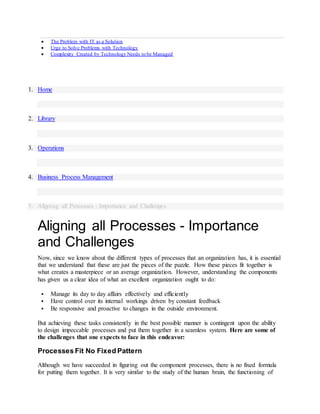 The Problem with IT as a Solution
 Urge to Solve Problems with Technology
 Complexity Created by Technology Needs to be Managed
1. Home
2. Library
3. Operations
4. Business Process Management
5. Aligning all Processes - Importance and Challenges
Aligning all Processes - Importance
and Challenges
Now, since we know about the different types of processes that an organization has, it is essential
that we understand that these are just the pieces of the puzzle. How these pieces fit together is
what creates a masterpiece or an average organization. However, understanding the components
has given us a clear idea of what an excellent organization ought to do:
 Manage its day to day affairs effectively and efficiently
 Have control over its internal workings driven by constant feedback
 Be responsive and proactive to changes in the outside environment.
But achieving these tasks consistently in the best possible manner is contingent upon the ability
to design impeccable processes and put them together in a seamless system. Here are some of
the challenges that one expects to face in this endeavor:
Processes Fit No Fixed Pattern
Although we have succeeded in figuring out the component processes, there is no fixed formula
for putting them together. It is very similar to the study of the human brain, the functioning of
 