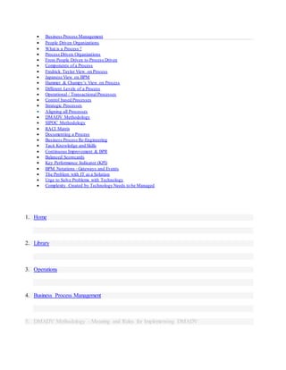  Business Process Management
 People Driven Organizations
 What is a Process ?
 Process Driven Organizations
 From People Driven to Process Driven
 Components of a Process
 Fredrick Taylor View on Process
 Japanese View on BPM
 Hammer & Champy’s View on Process
 Different Levels of a Process
 Operational / Transactional Processes
 Control based Processes
 Strategic Processes
 Aligning all Processes
 DMADV Methodology
 SIPOC Methodology
 RACI Matrix
 Documenting a Process
 Business Process Re-Engineering
 Tacit Knowledge and Skills
 Continuous Improvement & BPR
 Balanced Scorecards
 Key Performance Indicator (KPI)
 BPM Notations - Gateways and Events
 The Problem with IT as a Solution
 Urge to Solve Problems with Technology
 Complexity Created by Technology Needs to be Managed
1. Home
2. Library
3. Operations
4. Business Process Management
5. DMADV Methodology - Meaning and Rules for Implementing DMADV
 