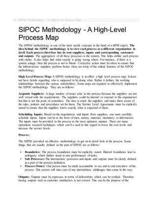 5. SIPOC Methodology - A High-Level Process Map
SIPOC Methodology - A High-Level
Process Map
The SIPOC methodology is one of the most useful concepts in the hand of a BPM expert. The
idea behind the SIPOC methodology is to view each process as a different organization in
itself. Each process therefore has its own suppliers, inputs and corresponding customers
and outputs. The aggregation of all these processes is the system. This helps define each process
with clarity. It also helps find what exactly is going wrong where. For instance, if there is a
system outage, then the process is not to blame. Corrective action must be taken to ensure that
the infrastructure suppliers perform better. Here are some of the salient features of the SIPOC
methodology.
High Level Process Map: A SIPOC methodology is in-effect a high level process map. It does
not have details regarding who is supposed to be doing what. Rather it defines the working
relationships between the various stakeholders. Some steps are required to effectively implement
the SIPOC methodology. They are as follows:
Acquaint Suppliers: A large number of issues arise in the process because the suppliers are not
well versed with the requirements. The suppliers could be internal or external to the organization
but that is not the point of contention. The idea is orient the suppliers and make them aware of
the rules, policies and procedures set for them. The Service Level Agreements must be explicitly
stated to ensure that the suppliers know exactly what is expected of them.
Scheduling Inputs: Based on the negotiations and inputs from suppliers, one must carefully
schedule inputs. Inputs can be in the form of men, money, material, machinery or information.
The inputs must be provided to the process in the most optimum manner. There are many
operations research techniques which can b e used in this regard to lower the cost levels and
increase the service levels.
Process:
The SIPOC provided an effective methodology to get an in detail look at the process. Some
things that are usually defined as the part of SIPOC are as follows:
 Boundaries: The process boundaries must be explicitly stated. Blurred boundaries lead to
ambiguity which further leads to non performance of tasks.
 Sub Processes: The intermediate processes and inputs and outputs must be clearly defined
as a part of the process definition.
 Process Owner: One person must be made accountable to see end to end execution of the
process. This person will take care of any intermediate challenges that come in the way.
Outputs: Outputs must be expresses in terms of deliverables which can be verified. Therefore
having outputs such as customer satisfaction is not correct. This can be the purpose of the
 