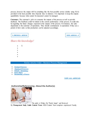 process, however the output will be something like the best possible service (define using SLA)
provided in the least possible time (Specify time in minutes). It is important to keep the outputs
quantifiable because what cannot be measured cannot be managed.
Customer: The customer’s job is to consume the outputs of the process as well as provide
feedback. The feedback could be related to the current performance of the process. It could also
be regarding the future changes expected in the outputs of the process. For instance, the sales
department is the customer of operations. They should communicate to operations if they see a
period of slow sales so that production can be adjusted accordingly.
❮ PREVIOUS ARTICLE NEXT ARTICLE ❯
Share the knowledge!
 1





Similar Articles Under - Business Process Management
 Strategic Processes
 Aligning all Processes
 DMADV Methodology
 RACI Matrix
 Documenting a Process
VIEW ALL ARTICLES
Authorship/Referencing - About the Author(s)
The article is Written By “Prachi Juneja” and Reviewed
By Management Study Guide Content Team. MSG Content Team comprises experienced Faculty
 