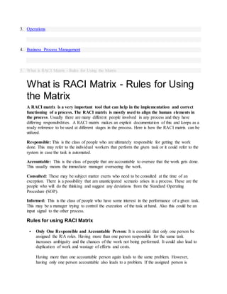 3. Operations
4. Business Process Management
5. What is RACI Matrix - Rules for Using the Matrix
What is RACI Matrix - Rules for Using
the Matrix
A RACI matrix is a very important tool that can help in the implementation and correct
functioning of a process. The RACI matrix is mostly used to align the human elements in
the process. Usually there are many different people involved in any process and they have
differing responsibilities. A RACI matrix makes an explicit documentation of this and keeps as a
ready reference to be used at different stages in the process. Here is how the RACI matrix can be
utilized.
Responsible: This is the class of people who are ultimately responsible for getting the work
done. This may refer to the individual workers that perform the given task or it could refer to the
system in case the task is automated.
Accountable: This is the class of people that are accountable to oversee that the work gets done.
This usually means the immediate manager overseeing the work.
Consulted: These may be subject matter exerts who need to be consulted at the time of an
exception. There is a possibility that am unanticipated scenario arises in a process. These are the
people who will do the thinking and suggest any deviations from the Standard Operating
Procedure (SOP).
Informed: This is the class of people who have some interest in the performance of a given task.
This may be a manager trying to control the execution of the task at hand. Also this could be an
input signal to the other process.
Rules for using RACI Matrix
 Only One Responsible and Accountable Person: It is essential that only one person be
assigned the R/A roles. Having more than one person responsible for the same task
increases ambiguity and the chances of the work not being performed. It could also lead to
duplication of work and wastage of efforts and costs.
Having more than one accountable person again leads to the same problem. However,
having only one person accountable also leads to a problem. If the assigned person is
 