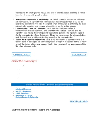 incompetent, the whole process may go for a toss. It is for this reason that there is often a
hierarchy of accountable people in place.
 Responsible-Accountable is Mandatory: The consult or inform roles are not mandatory
for every activity. It is possible that some activities may not require them at all. But the
responsible accountable roles must be assigned. Even if the system is performing the tasks
automatically, someone must be made accountable to see that it does get done.
 Communication with the Consultant: There must be a two way channel of
communication with the consultant. This communication is itself a task and must be
explicitly listed having its own responsible accountable persons. The important aspect is
that the communication should be two-way. Hence one has to ensure that adequate follow-
up is done and there is minimum time lag to complete the communication.
 Inform the Required Stakeholders: This is a one way channel of communication. It is
usually meant to be a signal for some other process to begin or as a control metric to ensure
smooth functioning of the same process. Usually this is automated but needs accountability
like other automated tasks.
❮ PREVIOUS ARTICLE NEXT ARTICLE ❯
Share the knowledge!
 7





Similar Articles Under - Business Process Management
 Aligning all Processes
 DMADV Methodology
 SIPOC Methodology
 Documenting a Process
 Business Process Re-Engineering
VIEW ALL ARTICLES
Authorship/Referencing - About the Author(s)
 