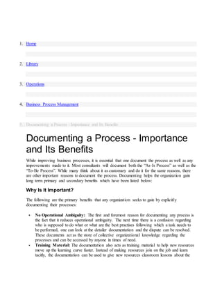 1. Home
2. Library
3. Operations
4. Business Process Management
5. Documenting a Process - Importance and Its Benefits
Documenting a Process - Importance
and Its Benefits
While improving business processes, it is essential that one document the process as well as any
improvements made to it. Most consultants will document both the “As-Is Process” as well as the
“To-Be Process”. While many think about it as customary and do it for the same reasons, there
are other important reasons to document the process. Documenting helps the organization gain
long term primary and secondary benefits which have been listed below:
Why Is It Important?
The following are the primary benefits that any organization seeks to gain by explicitly
documenting their processes:
 No Operational Ambiguity: The first and foremost reason for documenting any process is
the fact that it reduces operational ambiguity. The next time there is a confusion regarding
who is supposed to do what or what are the best practises following which a task needs to
be performed, one can look at the detailer documentation and the dispute can be resolved.
These documents act as the store of collective organizational knowledge regarding the
processes and can be accessed by anyone in times of need.
 Training Material: The documentation also acts as training material to help new resources
move up the learning curve faster. Instead of making resources join on the job and learn
tacitly, the documentation can be used to give new resources classroom lessons about the
 