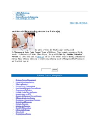  SIPOC Methodology
 RACI Matrix
 Business Process Re-Engineering
 Tacit Knowledge and Skills
VIEW ALL ARTICLES
Authorship/Referencing - About the Author(s)
The article is Written By “Prachi Juneja” and Reviewed
By Management Study Guide Content Team. MSG Content Team comprises experienced Faculty
Member, Professionals and Subject Matter Experts. We are a ISO 2001:2015 Certified Education
Provider. To Know more, click on About Us. The use of this material is free for learning and education
purpose. Please reference authorship of content used, including link(s) to ManagementStudyGuide.com
and the content page url.
Search
Business Process Management
 Business Process Management
 People Driven Organizations
 What is a Process ?
 Process Driven Organizations
 From People Driven to Process Driven
 Components of a Process
 Fredrick Taylor View on Process
 Japanese View on BPM
 Hammer & Champy’s View on Process
 Different Levels of a Process
 Operational / Transactional Processes
 Control based Processes
 Strategic Processes
 Aligning all Processes
 DMADV Methodology
 SIPOC Methodology
 RACI Matrix
 Documenting a Process
 