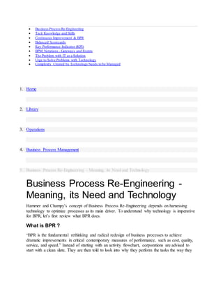  Business Process Re-Engineering
 Tacit Knowledge and Skills
 Continuous Improvement & BPR
 Balanced Scorecards
 Key Performance Indicator (KPI)
 BPM Notations - Gateways and Events
 The Problem with IT as a Solution
 Urge to Solve Problems with Technology
 Complexity Created by Technology Needs to be Managed
1. Home
2. Library
3. Operations
4. Business Process Management
5. Business Process Re-Engineering - Meaning, its Need and Technology
Business Process Re-Engineering -
Meaning, its Need and Technology
Hammer and Champy’s concept of Business Process Re-Engineering depends on harnessing
technology to optimize processes as its main driver. To understand why technology is imperative
for BPR, let’s first review what BPR does.
What is BPR ?
“BPR is the fundamental rethinking and radical redesign of business processes to achieve
dramatic improvements in critical contemporary measures of performance, such as cost, quality,
service, and speed.” Instead of starting with an activity flowchart, corporations are advised to
start with a clean slate. They are then told to look into why they perform the tasks the way they
 