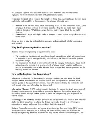 do. A Process Engineer will look at the activities to be performed and how they can be
engineered to invest minimum resources and get maximum returns.
To illustrate the point, let us consider the example of Apple iPod. Apple rethought the way music
ought to be made available to the consumers. The changes it brought were:
 Radical: While all other music labels were selling music via brick and mortar stores, Apple
developed its iTunes software to sell music digitally. (Napster had made digital music
available through a P2P platform earlier, but was sued by music labels for copyright
violation)
 Fundamental: Apple sold single tracks as opposed to whole albums being sold at brick and
mortar shops.
Apple just kept in mind the end need of the consumer and reconsidered whether conventions
were required.
Why Re-Engineering the Corporation ?
Business process re-engineering is required in two cases:
1. The organization has discovered some breakthrough methodology which will revolutionize
its processes to give it more productivity and efficiency and therefore the entire process
needs to be changes.
2. The organization has failed to keep up to date with the changing technologies. Since it did
not continuously innovate, it is now faced with a “change or die” situation and business
process re-engineering which helps integrate latest best practices into the processes are the
only way to save the business.
How to Re-Engineer the Corporation ?
Information Availability: To fundamentally redesign a process, one must know the details
involved. Details from internal and external sources must be captured and provided to the
relevant people in the required time duration. This helps them to identify the bottlenecks and
work around better ways of reaching the desired end.
Information Sharing: A BPR project is usually facilitated by a cross functional team. Most of
the times, teams are spread across different geographic locations. Information needs to be
successfully shared amongst various people to ensure the reengineering goes as planned and
without hiccups.
Technology as the Solution: The new processes that are developed as a result of BPR initiatives
deploy the latest technology to achieve the desired end results. Usually it is e-Commerce,
automation or another technology driven solution that is implemented.
Business Process Re-engineering has become a very important buzzword in the BPM lexicon.
Many corporations who were late in realizing the power and importance of BPM have to
undergo re-engineering initiatives to ensure that they are still relevant to the marketplace. Re-
 